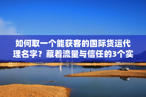 如何取一个能获客的国际货运代理名字？藏着流量与信任的3个实战密码