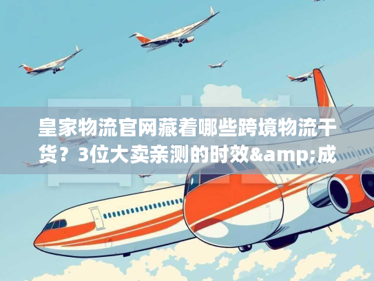 皇家物流官网藏着哪些跨境物流干货？3位大卖亲测的时效&成本密码