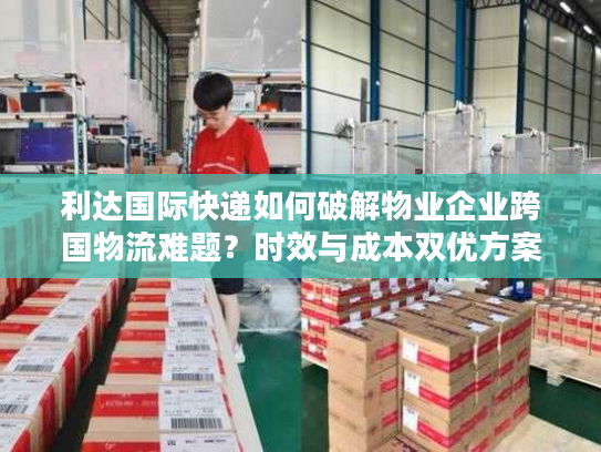 利达国际快递如何破解物业企业跨国物流难题?时效与成本双优方案 利达国际快递如何破解物业企业跨国物流难题?时效与成本双优方案