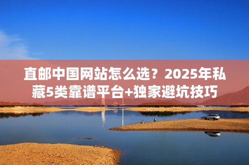 直邮中国网站怎么选？2025年私藏5类靠谱平台+独家避坑技巧