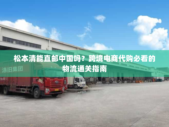 松本清能直邮中国吗？跨境电商代购必看的物流通关指南