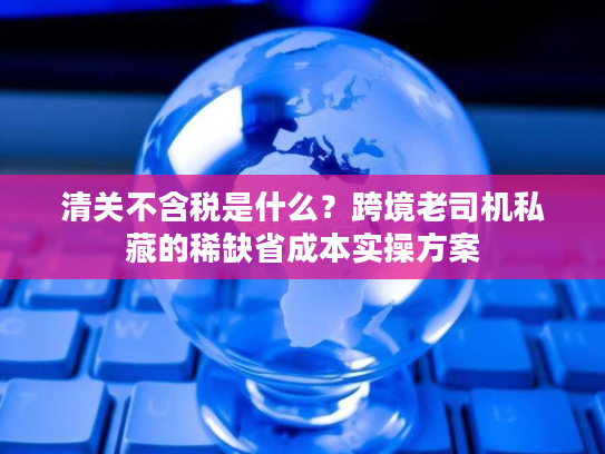 清关不含税是什么？跨境老司机私藏的稀缺省成本实操方案