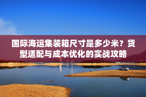 国际海运集装箱尺寸是多少米？货型适配与成本优化的实战攻略