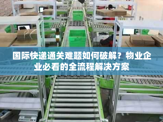 国际快递通关难题如何破解？物业企业必看的全流程解决方案