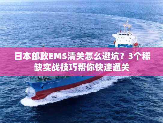 日本邮政EMS清关怎么避坑？3个稀缺实战技巧帮你快速通关