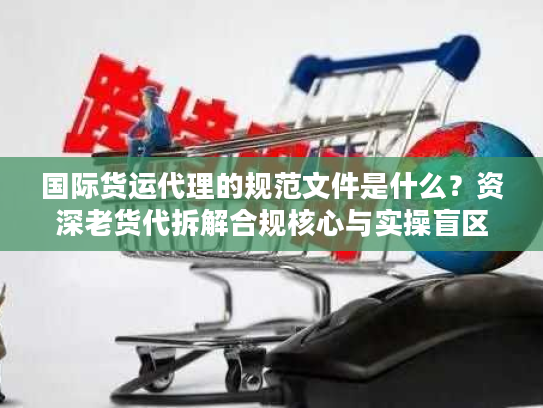 国际货运代理的规范文件是什么？资深老货代拆解合规核心与实操盲区