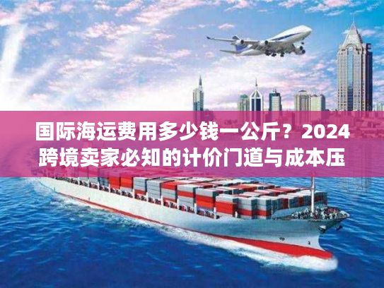 国际海运费用多少钱一公斤？2024跨境卖家必知的计价门道与成本压缩技巧