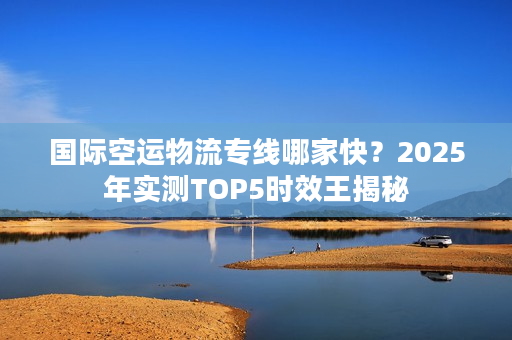 国际空运物流专线哪家快？2025年实测TOP5时效王揭秘