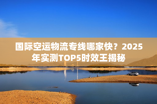 国际空运物流专线哪家快？2025年实测TOP5时效王揭秘