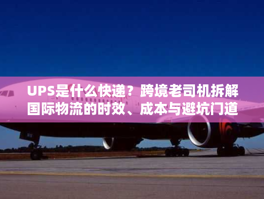 UPS是什么快递？跨境老司机拆解国际物流的时效、成本与避坑门道