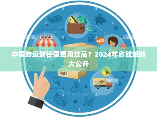 中国转运到德国费用过高？2024年省钱策略大公开