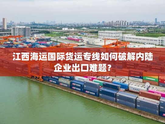 江西海运国际货运专线如何破解内陆企业出口难题？