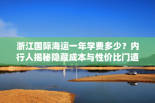 浙江国际海运一年学费多少？内行人揭秘隐藏成本与性价比门道
