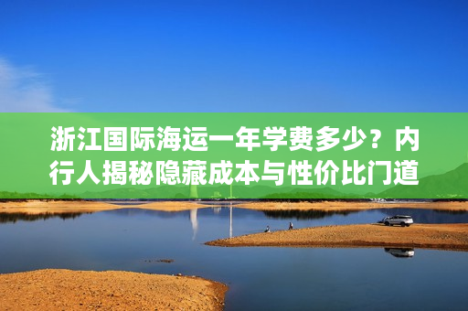 浙江国际海运一年学费多少？内行人揭秘隐藏成本与性价比门道