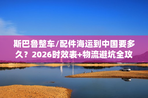 斯巴鲁整车/配件海运到中国要多久？2026时效表+物流避坑全攻略