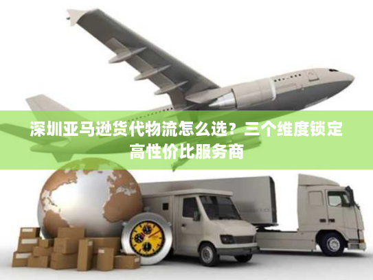 深圳亚马逊货代物流怎么选?三个维度锁定高性价比服务商 深圳亚马逊货代物流怎么选?三个维度锁定高性价比服务商