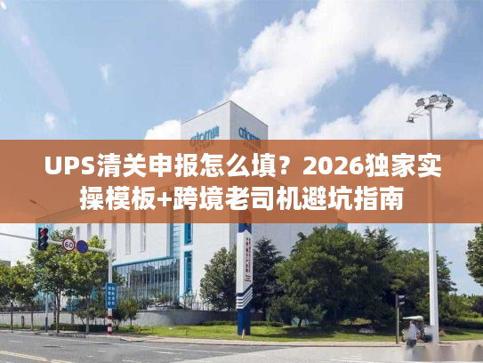 UPS清关申报怎么填？2026独家实操模板+跨境老司机避坑指南