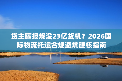 货主瞒报烧没23亿货机？2026国际物流托运合规避坑硬核指南