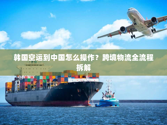 韩国空运到中国怎么操作?跨境物流全流程拆解 韩国空运到中国怎么操作?跨境物流全流程拆解