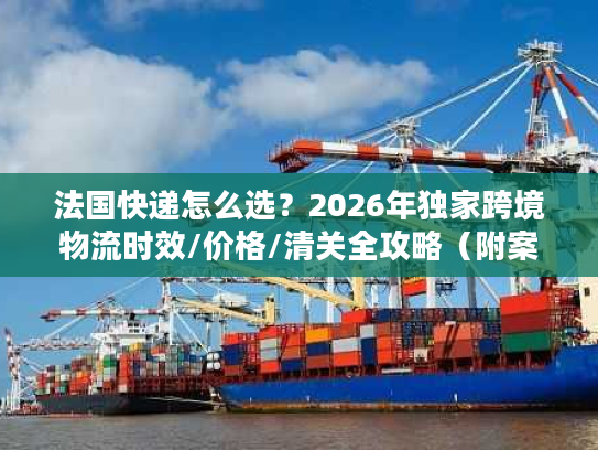 法国快递怎么选？2026年独家跨境物流时效/价格/清关全攻略（附案例）