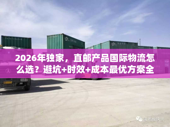 2026年独家，直邮产品国际物流怎么选？避坑+时效+成本最优方案全解析