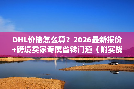 DHL价格怎么算？2026最新报价+跨境卖家专属省钱门道（附实战案例）