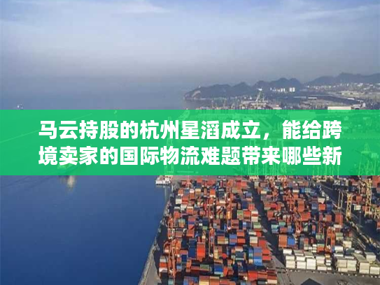 马云持股的杭州星滔成立，能给跨境卖家的国际物流难题带来哪些新解法？