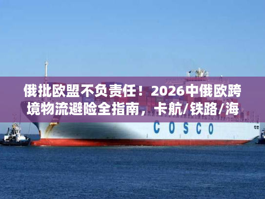 俄批欧盟不负责任！2026中俄欧跨境物流避险全指南，卡航/铁路/海运合规破局方案
