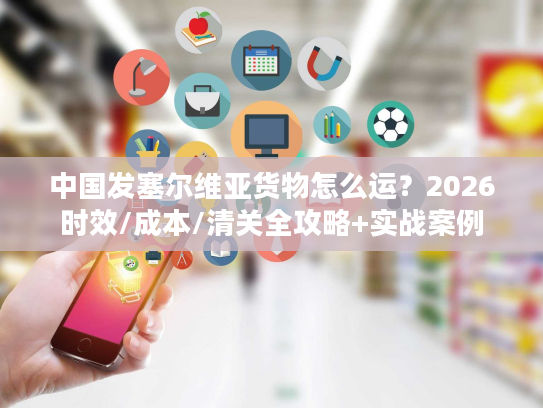 中国发塞尔维亚货物怎么运？2026时效/成本/清关全攻略+实战案例