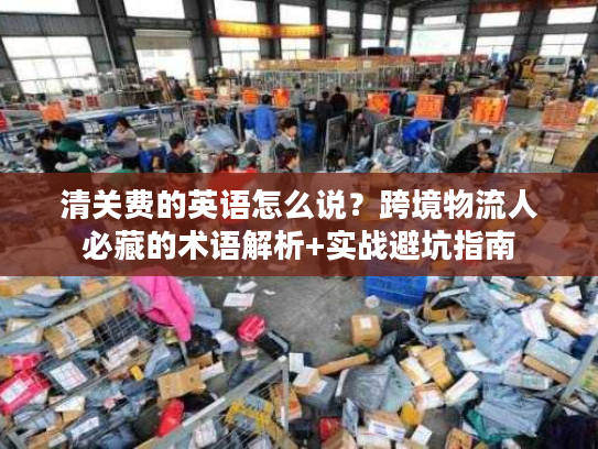 清关费的英语怎么说？跨境物流人必藏的术语解析+实战避坑指南