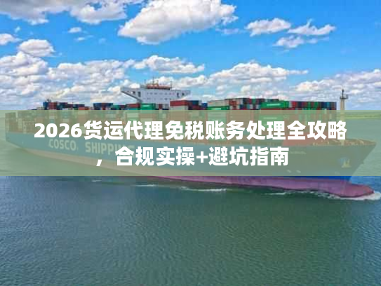 2026货运代理免税账务处理全攻略，合规实操+避坑指南