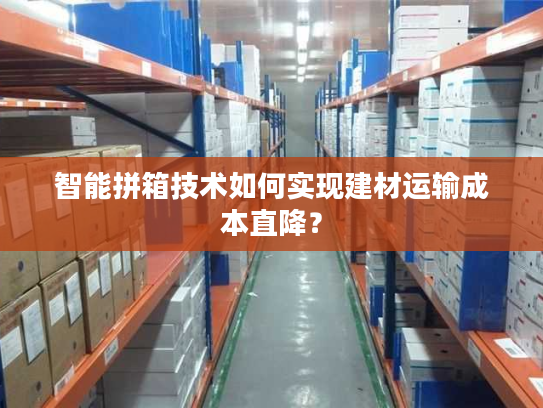 智能拼箱技术如何实现建材运输成本直降? 智能拼箱技术如何实现建材运输成本直降?