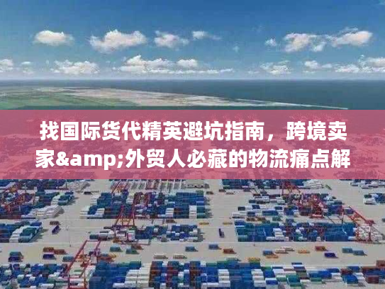 找国际货代精英避坑指南，跨境卖家&外贸人必藏的物流痛点解决全攻略