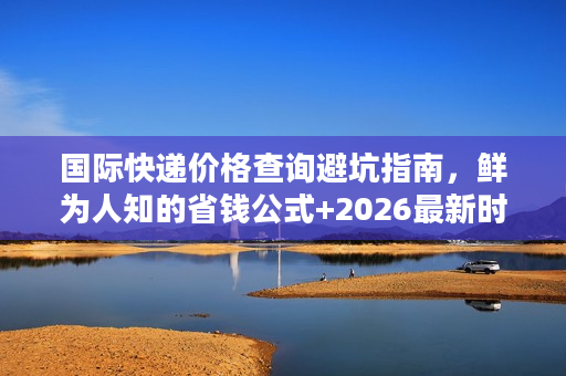 国际快递价格查询避坑指南，鲜为人知的省钱公式+2026最新时效报价对比