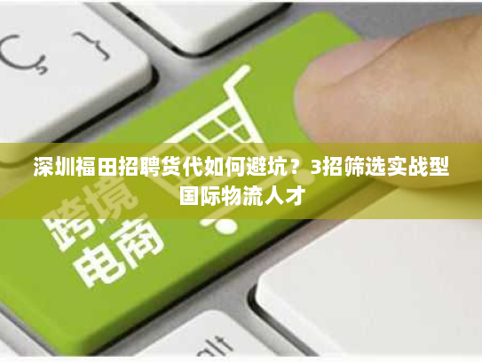 深圳福田招聘货代如何避坑?3招筛选实战型国际物流人才 深圳福田招聘货代如何避坑?3招筛选实战型国际物流人才