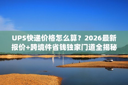 UPS快递价格怎么算？2026最新报价+跨境件省钱独家门道全揭秘