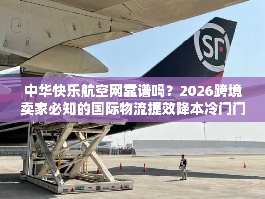 中华快乐航空网靠谱吗？2026跨境卖家必知的国际物流提效降本冷门门道