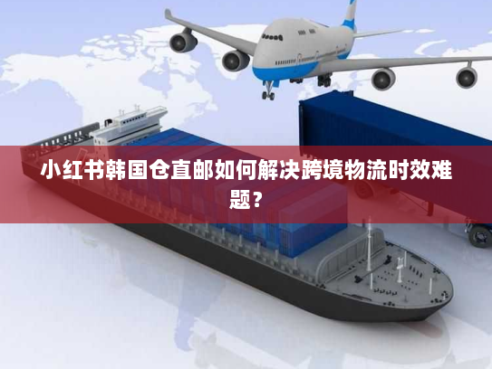 小红书韩国仓直邮如何解决跨境物流时效难题？