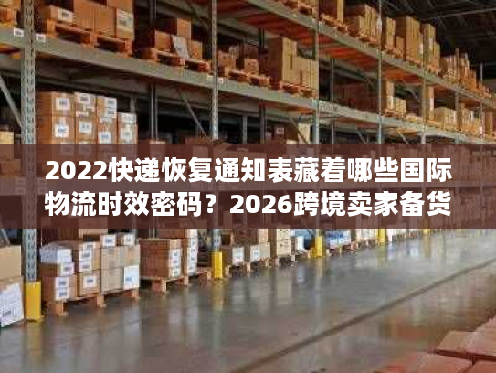 2022快递恢复通知表藏着哪些国际物流时效密码？2026跨境卖家备货必看