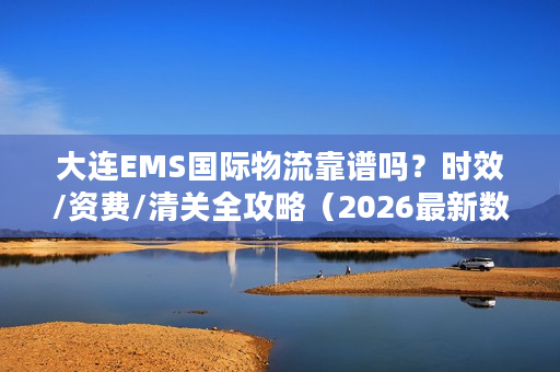 大连EMS国际物流靠谱吗？时效/资费/清关全攻略（2026最新数据）