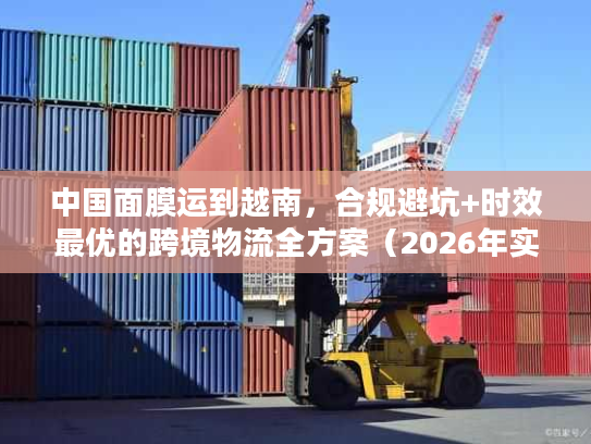 中国面膜运到越南，合规避坑+时效最优的跨境物流全方案（2026年实操版）