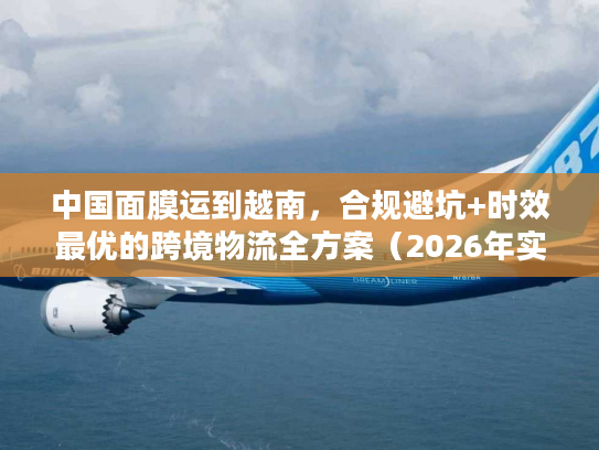中国面膜运到越南，合规避坑+时效最优的跨境物流全方案（2026年实操版）