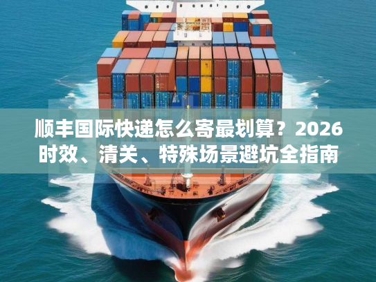 顺丰国际快递怎么寄最划算？2026时效、清关、特殊场景避坑全指南
