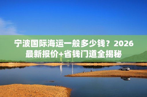 宁波国际海运一般多少钱？2026最新报价+省钱门道全揭秘