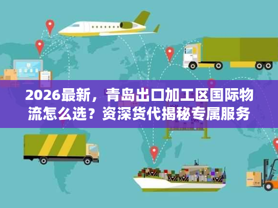 2026最新，青岛出口加工区国际物流怎么选？资深货代揭秘专属服务与避坑门道