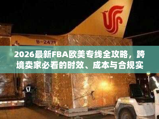 2026最新FBA欧美专线全攻略，跨境卖家必看的时效、成本与合规实战