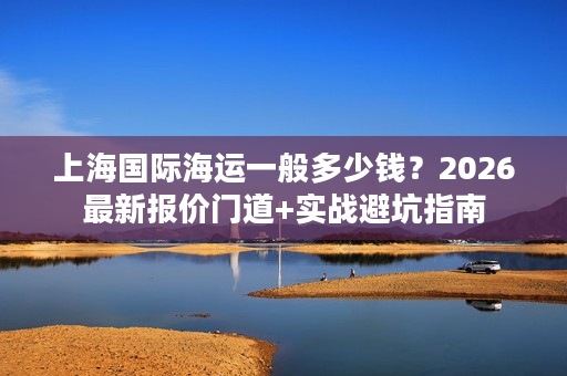 上海国际海运一般多少钱？2026最新报价门道+实战避坑指南