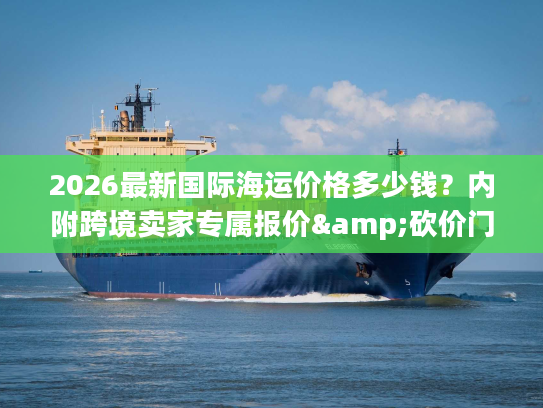 2026最新国际海运价格多少钱？内附跨境卖家专属报价&砍价门道