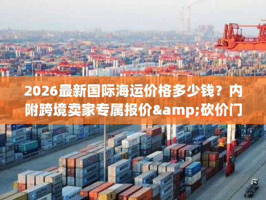 2026最新国际海运价格多少钱？内附跨境卖家专属报价&砍价门道