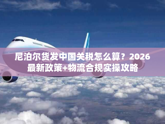 尼泊尔货发中国关税怎么算？2026最新政策+物流合规实操攻略